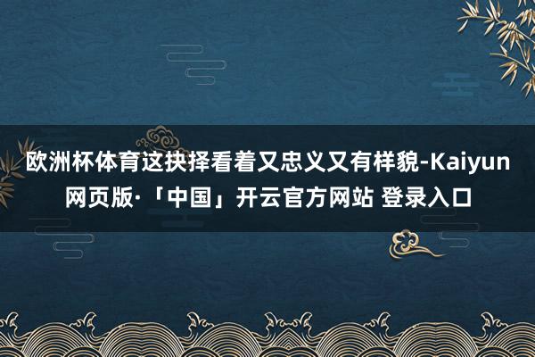 欧洲杯体育这抉择看着又忠义又有样貌-Kaiyun网页版·「中国」开云官方网站 登录入口