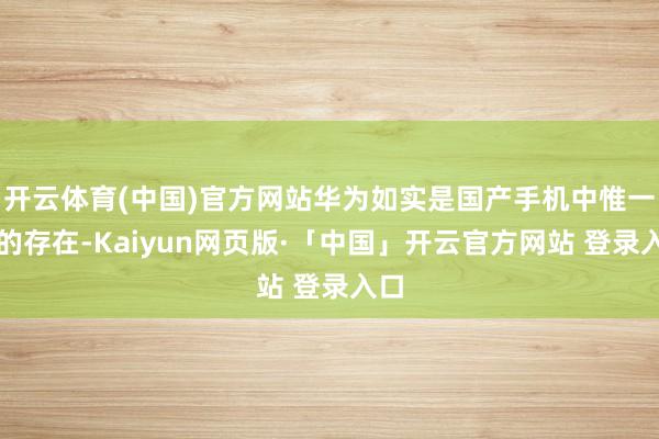 开云体育(中国)官方网站华为如实是国产手机中惟一份的存在-Kaiyun网页版·「中国」开云官方网站 登录入口