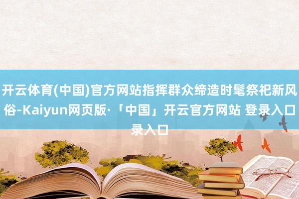 开云体育(中国)官方网站指挥群众缔造时髦祭祀新风俗-Kaiyun网页版·「中国」开云官方网站 登录入口
