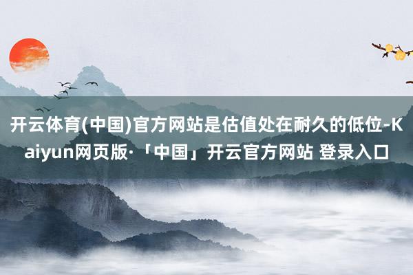 开云体育(中国)官方网站是估值处在耐久的低位-Kaiyun网页版·「中国」开云官方网站 登录入口