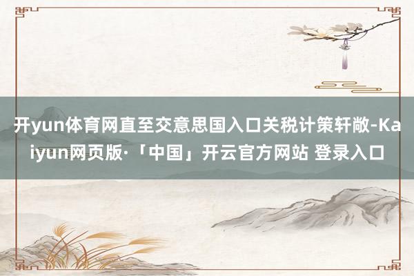开yun体育网直至交意思国入口关税计策轩敞-Kaiyun网页版·「中国」开云官方网站 登录入口
