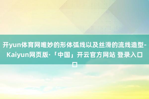 开yun体育网唯妙的形体弧线以及丝滑的流线造型-Kaiyun网页版·「中国」开云官方网站 登录入口