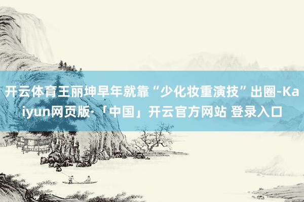 开云体育王丽坤早年就靠“少化妆重演技”出圈-Kaiyun网页版·「中国」开云官方网站 登录入口