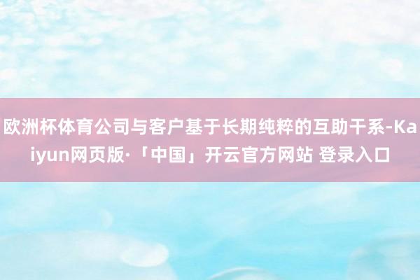 欧洲杯体育公司与客户基于长期纯粹的互助干系-Kaiyun网页版·「中国」开云官方网站 登录入口