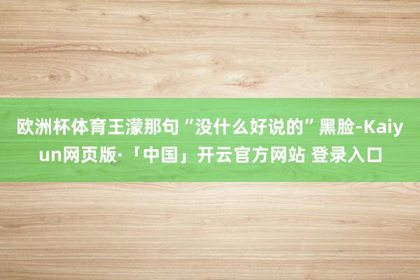 欧洲杯体育王濛那句“没什么好说的”黑脸-Kaiyun网页版·「中国」开云官方网站 登录入口
