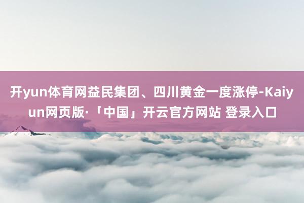 开yun体育网益民集团、四川黄金一度涨停-Kaiyun网页版·「中国」开云官方网站 登录入口