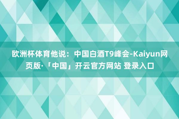 欧洲杯体育他说: 中国白酒T9峰会-Kaiyun网页版·「中国」开云官方网站 登录入口