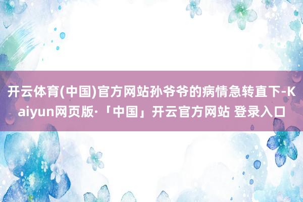 开云体育(中国)官方网站孙爷爷的病情急转直下-Kaiyun网页版·「中国」开云官方网站 登录入口