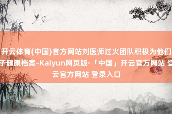 开云体育(中国)官方网站刘医师过火团队积极为他们树立电子健康档案-Kaiyun网页版·「中国」开云官方网站 登录入口