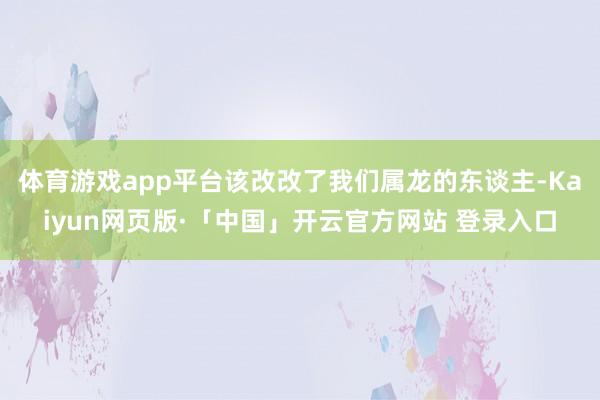 体育游戏app平台该改改了我们属龙的东谈主-Kaiyun网页版·「中国」开云官方网站 登录入口
