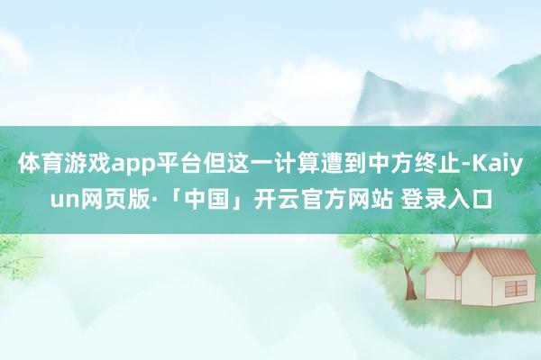 体育游戏app平台但这一计算遭到中方终止-Kaiyun网页版·「中国」开云官方网站 登录入口