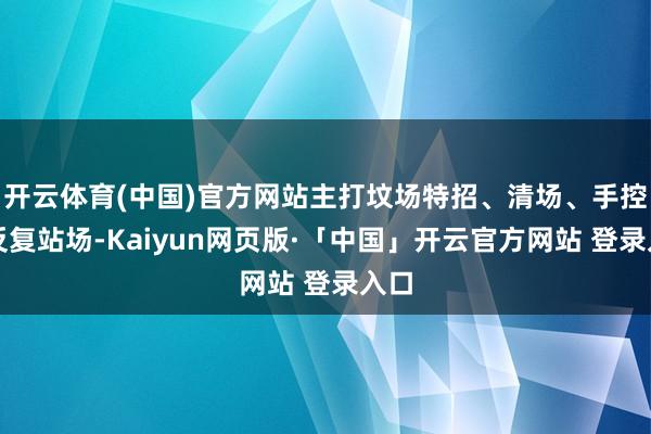 开云体育(中国)官方网站主打坟场特招、清场、手控、反复站场-Kaiyun网页版·「中国」开云官方网站 登录入口