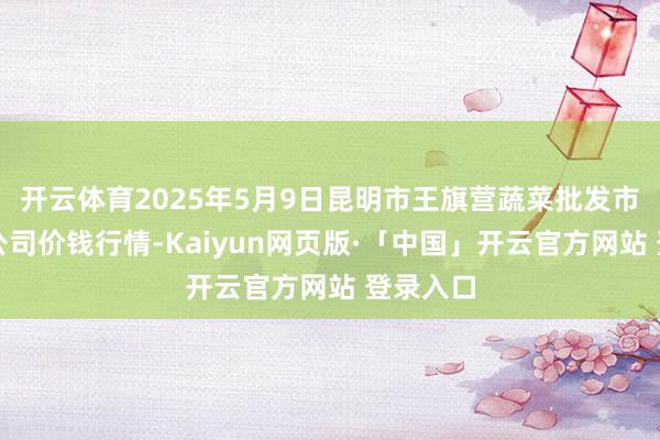 开云体育2025年5月9日昆明市王旗营蔬菜批发市集有限公司价钱行情-Kaiyun网页版·「中国」开云官方网站 登录入口