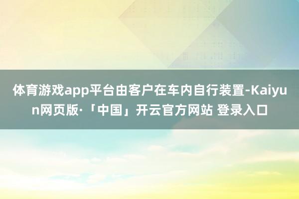 体育游戏app平台由客户在车内自行装置-Kaiyun网页版·「中国」开云官方网站 登录入口