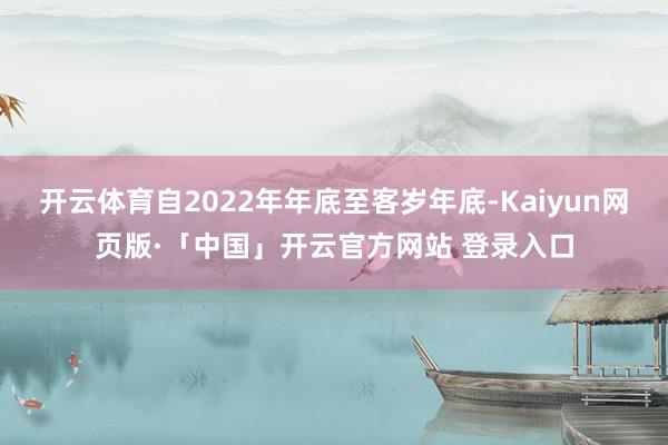 开云体育自2022年年底至客岁年底-Kaiyun网页版·「中国」开云官方网站 登录入口