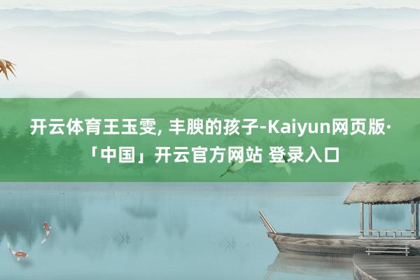开云体育王玉雯, 丰腴的孩子-Kaiyun网页版·「中国」开云官方网站 登录入口