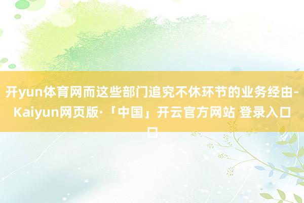 开yun体育网而这些部门追究不休环节的业务经由-Kaiyun网页版·「中国」开云官方网站 登录入口