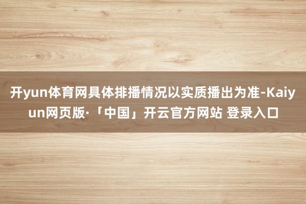 开yun体育网具体排播情况以实质播出为准-Kaiyun网页版·「中国」开云官方网站 登录入口