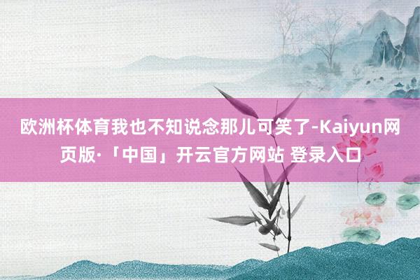 欧洲杯体育我也不知说念那儿可笑了-Kaiyun网页版·「中国」开云官方网站 登录入口