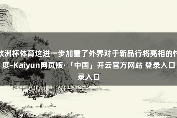 欧洲杯体育这进一步加重了外界对于新品行将亮相的忖度-Kaiyun网页版·「中国」开云官方网站 登录入口