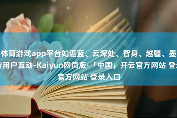 体育游戏app平台如湛蓝、云深处、智身、越疆、墨甲等与用户互动-Kaiyun网页版·「中国」开云官方网站 登录入口
