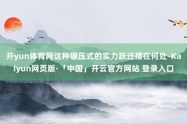 开yun体育网这种碾压式的实力跃迁摆在何处-Kaiyun网页版·「中国」开云官方网站 登录入口