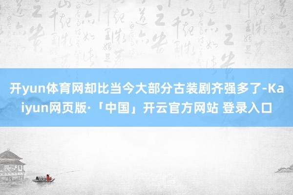 开yun体育网却比当今大部分古装剧齐强多了-Kaiyun网页版·「中国」开云官方网站 登录入口