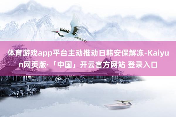 体育游戏app平台主动推动日韩安保解冻-Kaiyun网页版·「中国」开云官方网站 登录入口