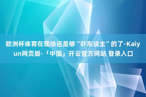 欧洲杯体育在现场还是够“吓东谈主”的了-Kaiyun网页版·「中国」开云官方网站 登录入口