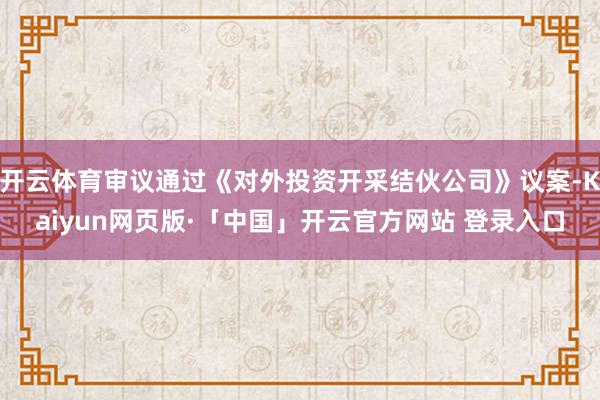 开云体育审议通过《对外投资开采结伙公司》议案-Kaiyun网页版·「中国」开云官方网站 登录入口
