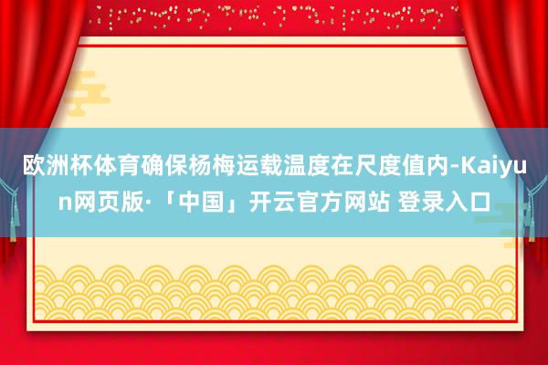 欧洲杯体育确保杨梅运载温度在尺度值内-Kaiyun网页版·「中国」开云官方网站 登录入口