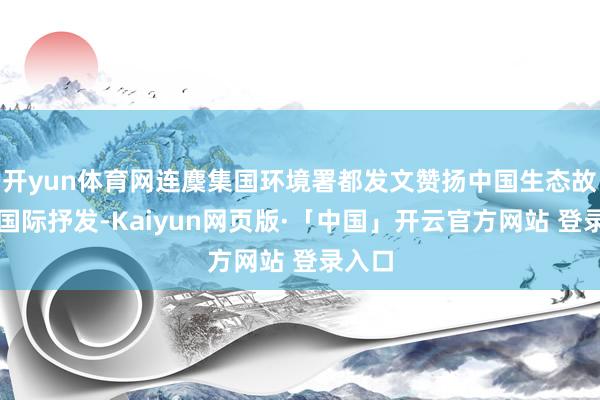 开yun体育网连麇集国环境署都发文赞扬中国生态故事的国际抒发-Kaiyun网页版·「中国」开云官方网站 登录入口
