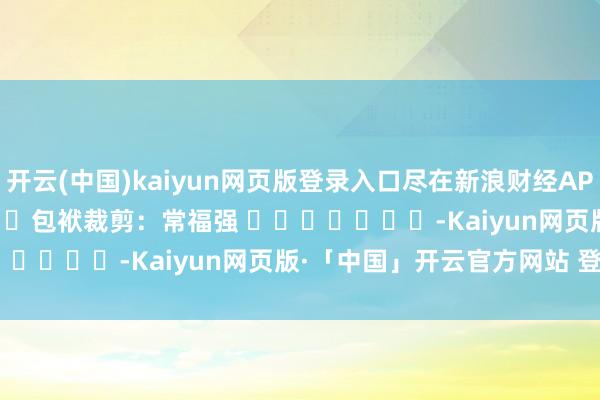 开云(中国)kaiyun网页版登录入口尽在新浪财经APP 包袱裁剪:常福强 -Kaiyun网页版·「中国」开云官方网站 登录入口