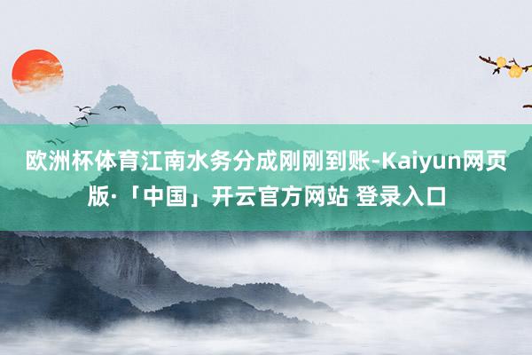 欧洲杯体育江南水务分成刚刚到账-Kaiyun网页版·「中国」开云官方网站 登录入口