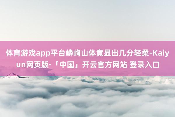 体育游戏app平台嶙峋山体竟显出几分轻柔-Kaiyun网页版·「中国」开云官方网站 登录入口