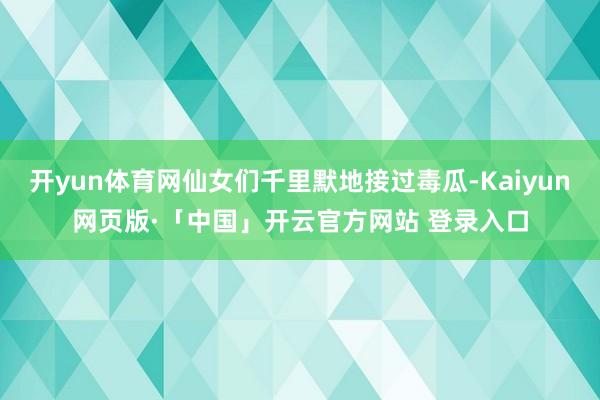 开yun体育网仙女们千里默地接过毒瓜-Kaiyun网页版·「中国」开云官方网站 登录入口