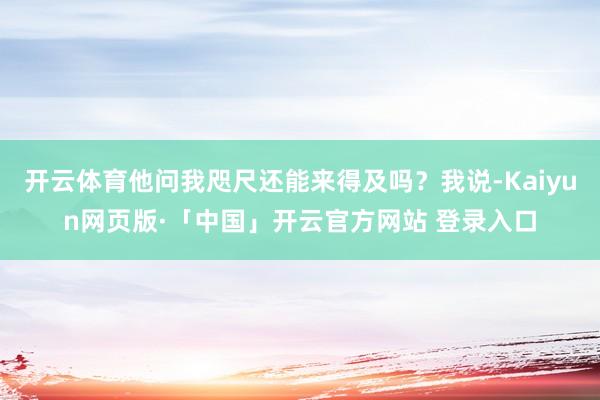 开云体育他问我咫尺还能来得及吗？我说-Kaiyun网页版·「中国」开云官方网站 登录入口