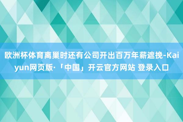 欧洲杯体育离巢时还有公司开出百万年薪遮挽-Kaiyun网页版·「中国」开云官方网站 登录入口