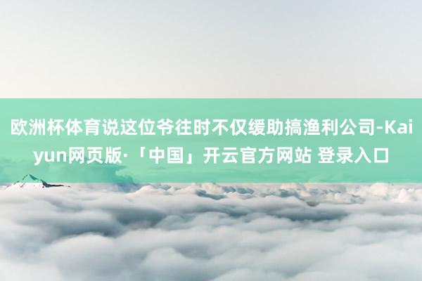 欧洲杯体育说这位爷往时不仅缓助搞渔利公司-Kaiyun网页版·「中国」开云官方网站 登录入口